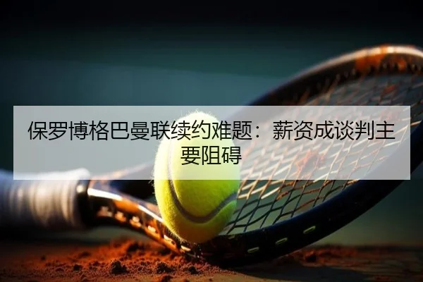 保罗博格巴曼联续约难题：薪资成谈判主要阻碍 - biyisports